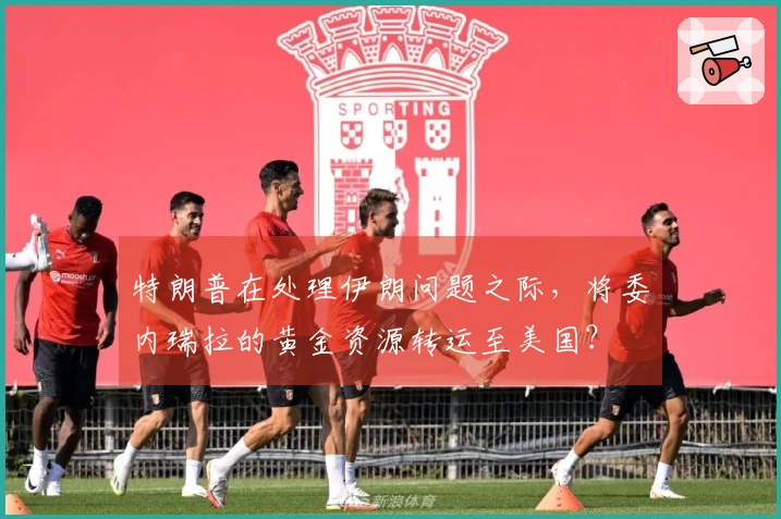 特朗普在处理伊朗问题之际，将委内瑞拉的黄金资源转运至美国？