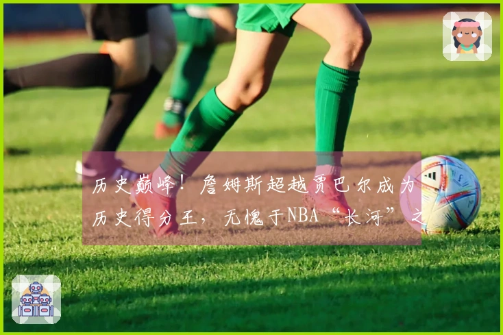 历史巅峰！詹姆斯超越贾巴尔成为历史得分王，无愧于NBA“长河”之称