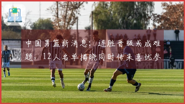 中国男篮新消息：连胜晋级或成难题，12人名单揭晓同时传来喜忧参半消息
