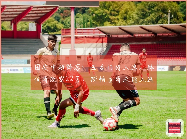 国安中超阵容：五名门将入选，韩佳奇改穿22号，斯帕吉奇未能入选