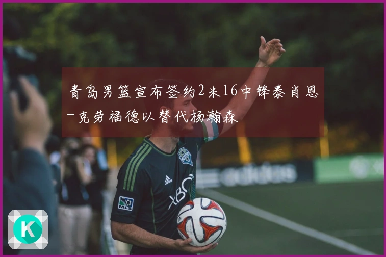 青岛男篮宣布签约2米16中锋泰肖恩-克劳福德以替代杨瀚森