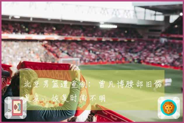 北京男篮遭重创：曾凡博腰部旧伤复发，恢复时间不明