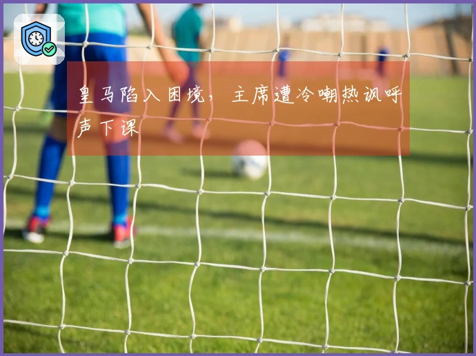 皇马陷入困境，主席遭冷嘲热讽呼声下课