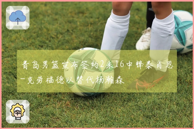 青岛男篮宣布签约2米16中锋泰肖恩-克劳福德以替代杨瀚森