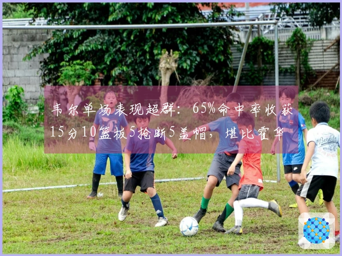 韦尔单场表现超群：65%命中率收获15分10篮板5抢断5盖帽，堪比霍华德与大梦海军上将！