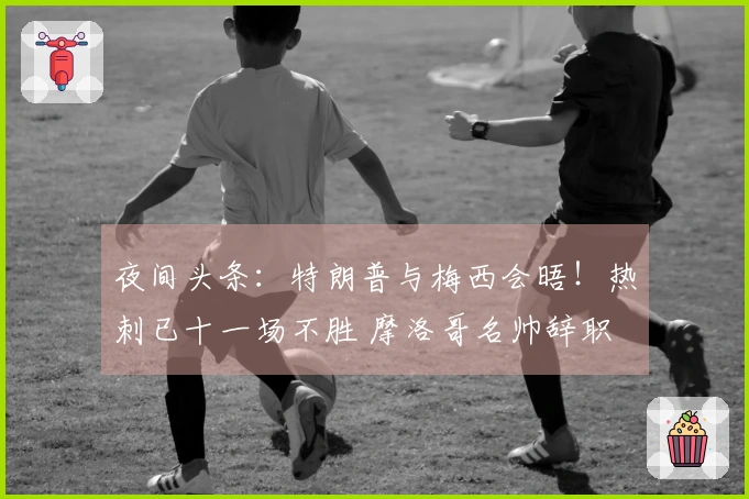 夜间头条：特朗普与梅西会晤！热刺已十一场不胜 摩洛哥名帅辞职