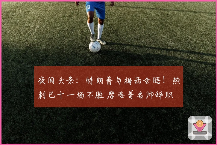 夜间头条：特朗普与梅西会晤！热刺已十一场不胜 摩洛哥名帅辞职