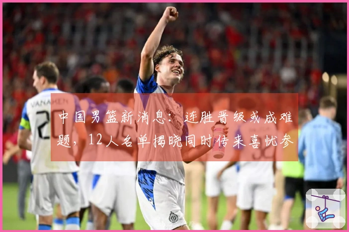 中国男篮新消息：连胜晋级或成难题，12人名单揭晓同时传来喜忧参半消息