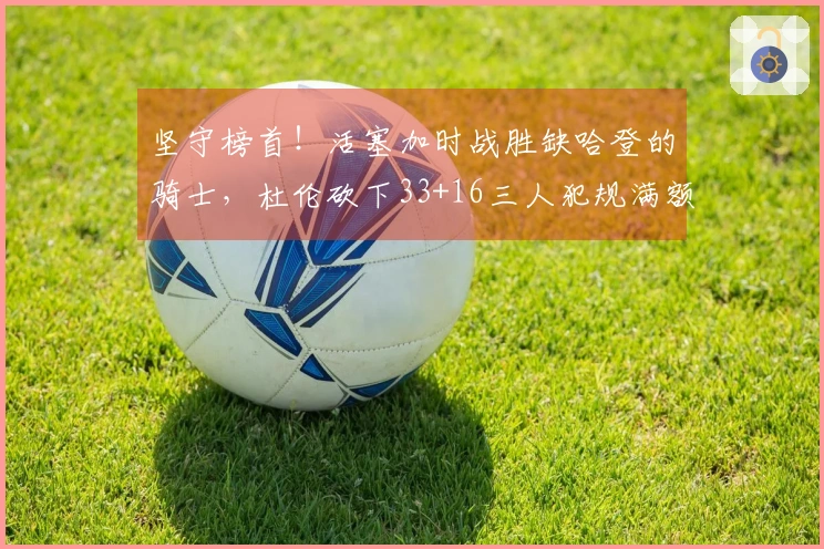 坚守榜首！活塞加时战胜缺哈登的骑士，杜伦砍下33+16三人犯规满额