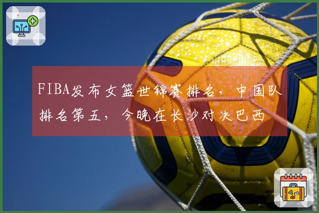 FIBA发布女篮世锦赛排名，中国队排名第五，今晚在长沙对决巴西