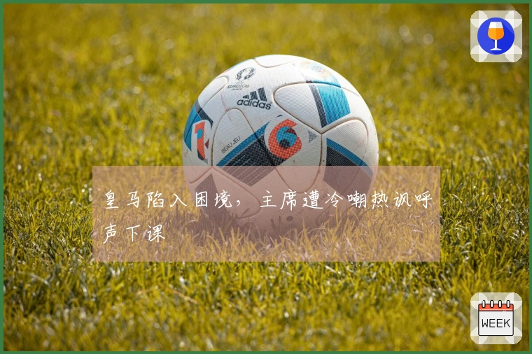 皇马陷入困境，主席遭冷嘲热讽呼声下课