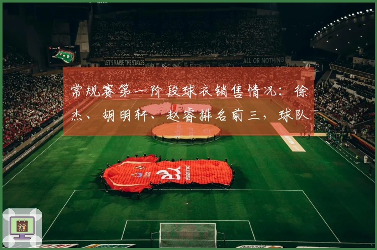 常规赛第一阶段球衣销售情况：徐杰、胡明轩、赵睿排名前三，球队方面粤、京、辽位居前三