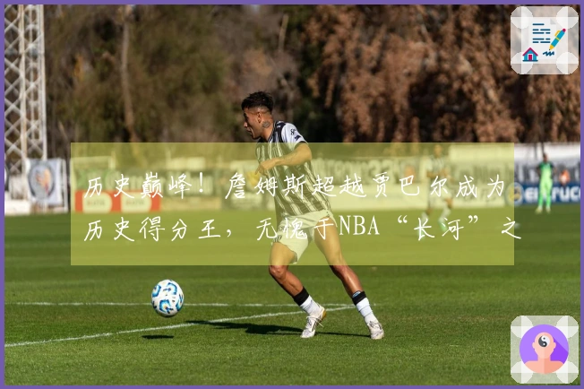 历史巅峰！詹姆斯超越贾巴尔成为历史得分王，无愧于NBA“长河”之称