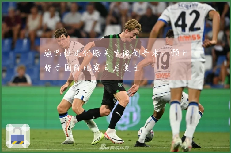 迪巴拉进行膝关节微创手术，预计将于国际比赛日后复出