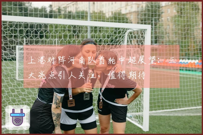 上港对阵河南队首轮中超展望：三大亮点引人关注，值得期待