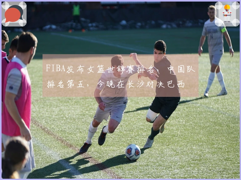 FIBA发布女篮世锦赛排名，中国队排名第五，今晚在长沙对决巴西