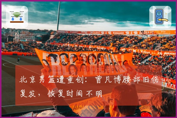 北京男篮遭重创：曾凡博腰部旧伤复发，恢复时间不明