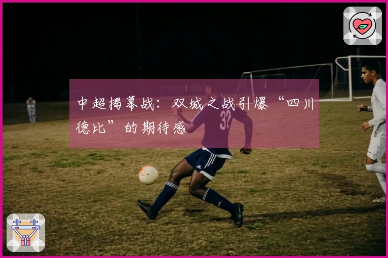 中超揭幕战：双城之战引爆“四川德比”的期待感